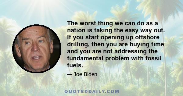 The worst thing we can do as a nation is taking the easy way out. If you start opening up offshore drilling, then you are buying time and you are not addressing the fundamental problem with fossil fuels.