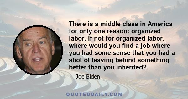 There is a middle class in America for only one reason: organized labor. If not for organized labor, where would you find a job where you had some sense that you had a shot of leaving behind something better than you