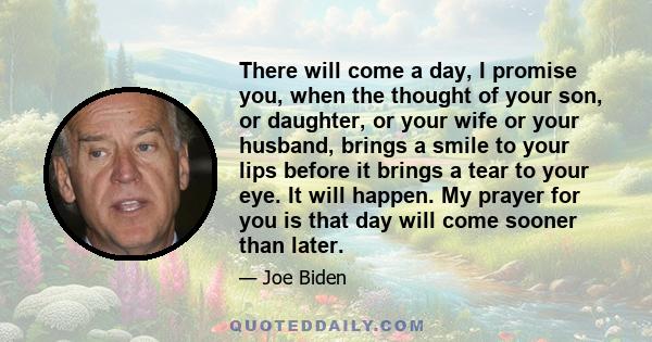 There will come a day, I promise you, when the thought of your son, or daughter, or your wife or your husband, brings a smile to your lips before it brings a tear to your eye. It will happen. My prayer for you is that