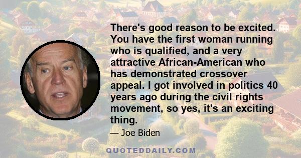 There's good reason to be excited. You have the first woman running who is qualified, and a very attractive African-American who has demonstrated crossover appeal. I got involved in politics 40 years ago during the