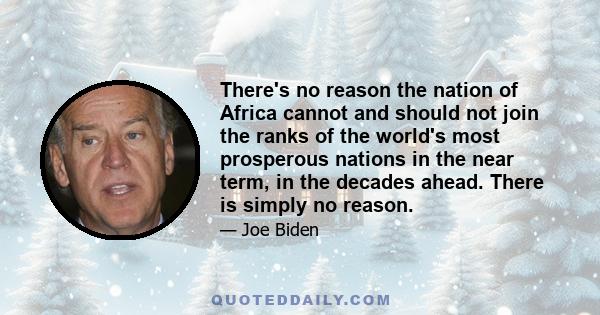 There's no reason the nation of Africa cannot and should not join the ranks of the world's most prosperous nations in the near term, in the decades ahead. There is simply no reason.