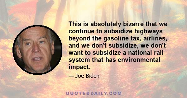 This is absolutely bizarre that we continue to subsidize highways beyond the gasoline tax, airlines, and we don't subsidize, we don't want to subsidize a national rail system that has environmental impact.