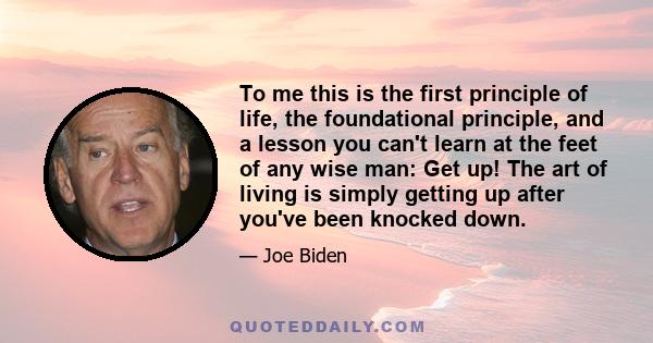 To me this is the first principle of life, the foundational principle, and a lesson you can't learn at the feet of any wise man: Get up! The art of living is simply getting up after you've been knocked down.