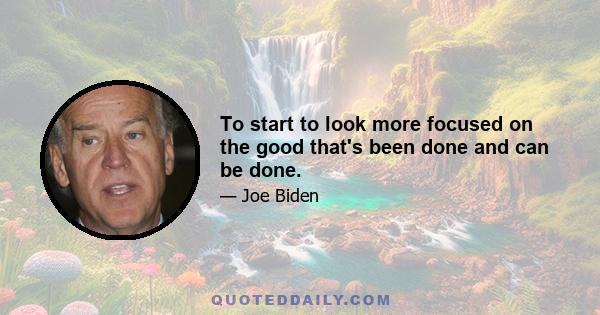 To start to look more focused on the good that's been done and can be done.