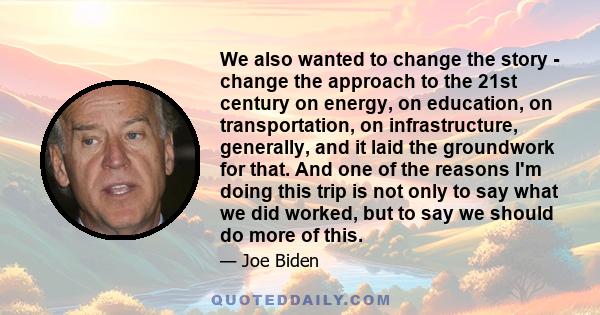 We also wanted to change the story - change the approach to the 21st century on energy, on education, on transportation, on infrastructure, generally, and it laid the groundwork for that. And one of the reasons I'm