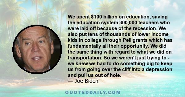 We spent $100 billion on education, saving the education system 300,000 teachers who were laid off because of the recession. We also put tens of thousands of lower income kids in college through Pell grants which has