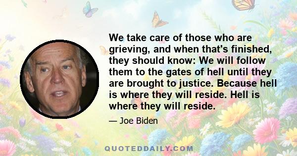 We take care of those who are grieving, and when that's finished, they should know: We will follow them to the gates of hell until they are brought to justice. Because hell is where they will reside. Hell is where they