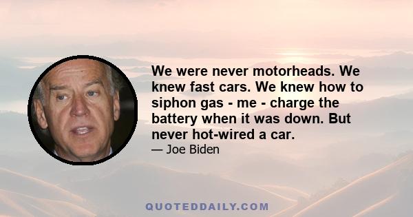 We were never motorheads. We knew fast cars. We knew how to siphon gas - me - charge the battery when it was down. But never hot-wired a car.