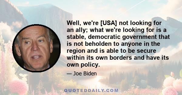 Well, we're [USA] not looking for an ally; what we're looking for is a stable, democratic government that is not beholden to anyone in the region and is able to be secure within its own borders and have its own policy.