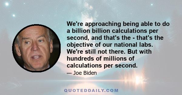 We're approaching being able to do a billion billion calculations per second, and that's the - that's the objective of our national labs. We're still not there. But with hundreds of millions of calculations per second.