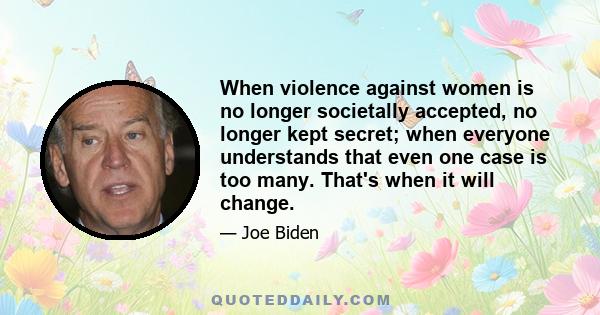 When violence against women is no longer societally accepted, no longer kept secret; when everyone understands that even one case is too many. That's when it will change.