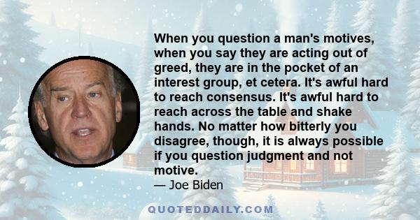 When you question a man's motives, when you say they are acting out of greed, they are in the pocket of an interest group, et cetera. It's awful hard to reach consensus. It's awful hard to reach across the table and