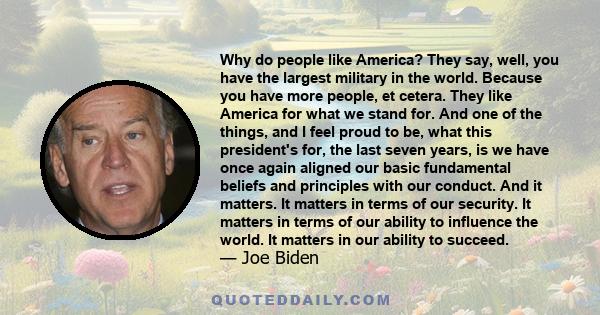 Why do people like America? They say, well, you have the largest military in the world. Because you have more people, et cetera. They like America for what we stand for. And one of the things, and I feel proud to be,