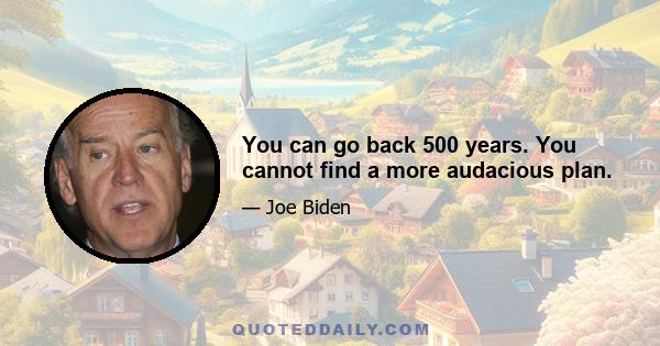 You can go back 500 years. You cannot find a more audacious plan.