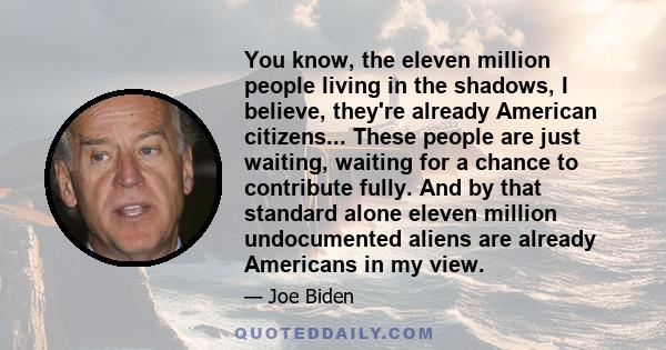 You know, the eleven million people living in the shadows, I believe, they're already American citizens... These people are just waiting, waiting for a chance to contribute fully. And by that standard alone eleven