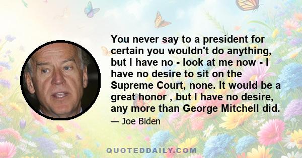 You never say to a president for certain you wouldn't do anything, but I have no - look at me now - I have no desire to sit on the Supreme Court, none. It would be a great honor , but I have no desire, any more than