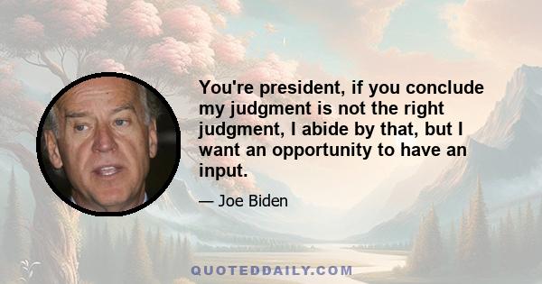 You're president, if you conclude my judgment is not the right judgment, I abide by that, but I want an opportunity to have an input.