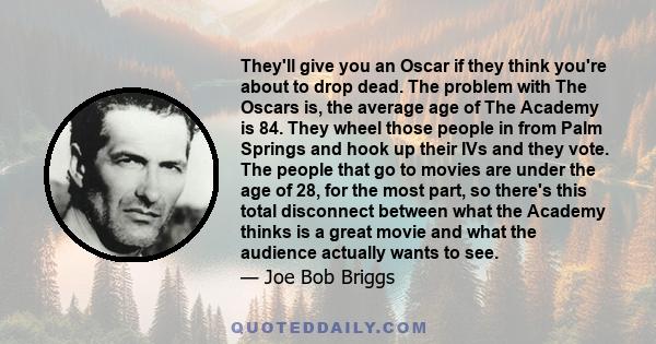 They'll give you an Oscar if they think you're about to drop dead. The problem with The Oscars is, the average age of The Academy is 84. They wheel those people in from Palm Springs and hook up their IVs and they vote.