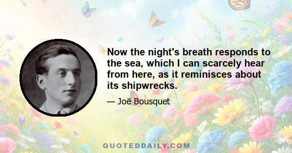 Now the night's breath responds to the sea, which I can scarcely hear from here, as it reminisces about its shipwrecks.