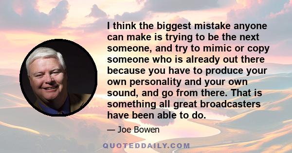 I think the biggest mistake anyone can make is trying to be the next someone, and try to mimic or copy someone who is already out there because you have to produce your own personality and your own sound, and go from