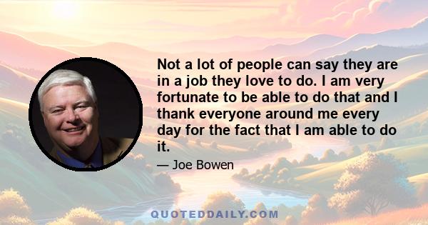 Not a lot of people can say they are in a job they love to do. I am very fortunate to be able to do that and I thank everyone around me every day for the fact that I am able to do it.