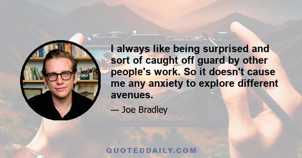 I always like being surprised and sort of caught off guard by other people's work. So it doesn't cause me any anxiety to explore different avenues.