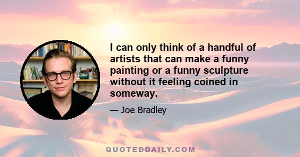 I can only think of a handful of artists that can make a funny painting or a funny sculpture without it feeling coined in someway.