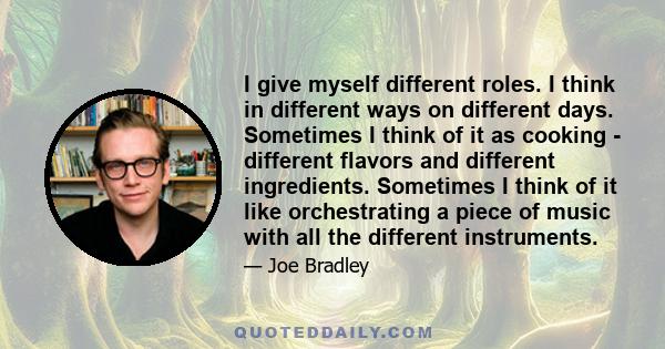 I give myself different roles. I think in different ways on different days. Sometimes I think of it as cooking - different flavors and different ingredients. Sometimes I think of it like orchestrating a piece of music