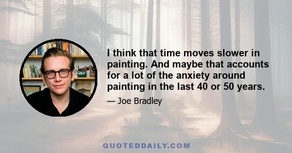 I think that time moves slower in painting. And maybe that accounts for a lot of the anxiety around painting in the last 40 or 50 years.