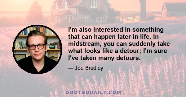 I'm also interested in something that can happen later in life. In midstream, you can suddenly take what looks like a detour; I'm sure I've taken many detours.