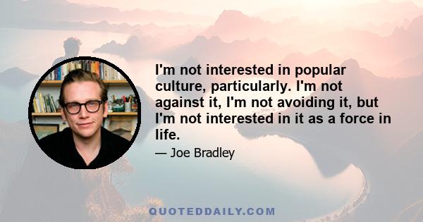 I'm not interested in popular culture, particularly. I'm not against it, I'm not avoiding it, but I'm not interested in it as a force in life.