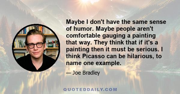 Maybe I don't have the same sense of humor. Maybe people aren't comfortable gauging a painting that way. They think that if it's a painting then it must be serious. I think Picasso can be hilarious, to name one example.