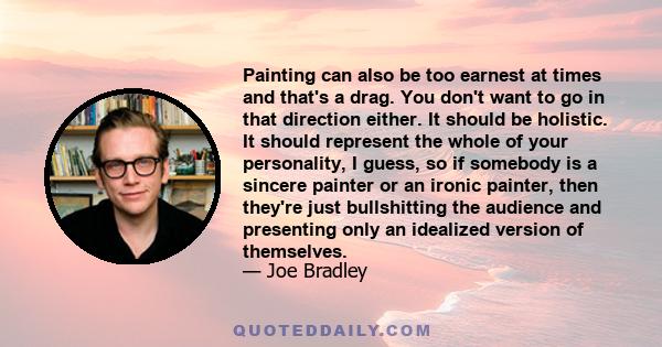 Painting can also be too earnest at times and that's a drag. You don't want to go in that direction either. It should be holistic. It should represent the whole of your personality, I guess, so if somebody is a sincere