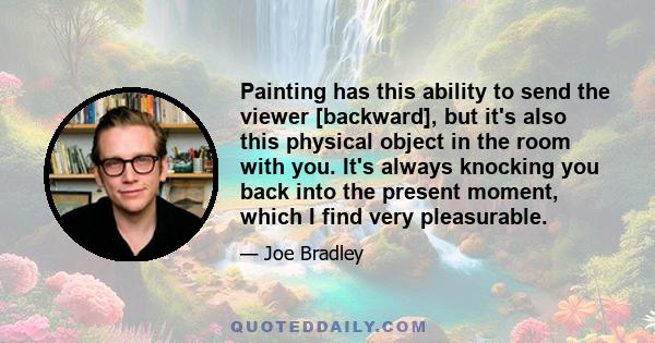 Painting has this ability to send the viewer [backward], but it's also this physical object in the room with you. It's always knocking you back into the present moment, which I find very pleasurable.