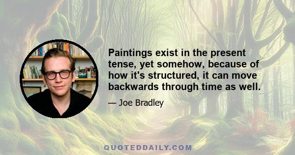 Paintings exist in the present tense, yet somehow, because of how it's structured, it can move backwards through time as well.