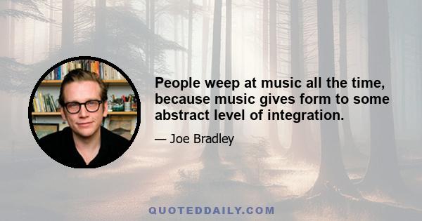 People weep at music all the time, because music gives form to some abstract level of integration.