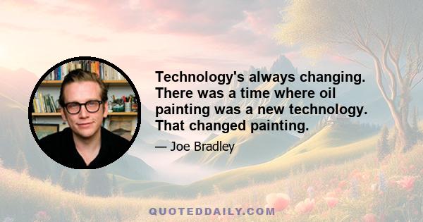 Technology's always changing. There was a time where oil painting was a new technology. That changed painting.