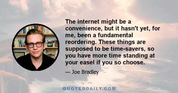 The internet might be a convenience, but it hasn't yet, for me, been a fundamental reordering. These things are supposed to be time-savers, so you have more time standing at your easel if you so choose.