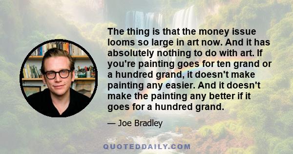 The thing is that the money issue looms so large in art now. And it has absolutely nothing to do with art. If you're painting goes for ten grand or a hundred grand, it doesn't make painting any easier. And it doesn't