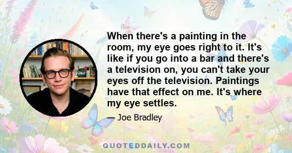 When there's a painting in the room, my eye goes right to it. It's like if you go into a bar and there's a television on, you can't take your eyes off the television. Paintings have that effect on me. It's where my eye