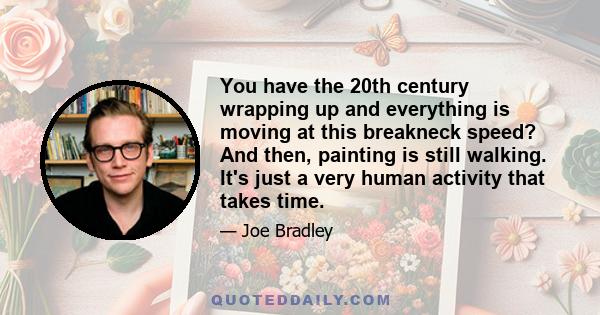 You have the 20th century wrapping up and everything is moving at this breakneck speed? And then, painting is still walking. It's just a very human activity that takes time.