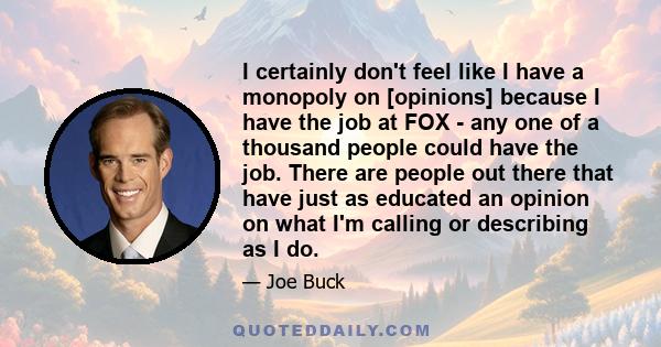 I certainly don't feel like I have a monopoly on [opinions] because I have the job at FOX - any one of a thousand people could have the job. There are people out there that have just as educated an opinion on what I'm