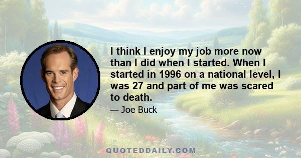 I think I enjoy my job more now than I did when I started. When I started in 1996 on a national level, I was 27 and part of me was scared to death.