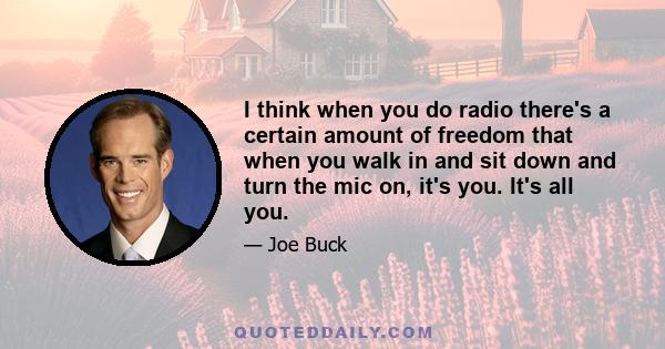 I think when you do radio there's a certain amount of freedom that when you walk in and sit down and turn the mic on, it's you. It's all you.