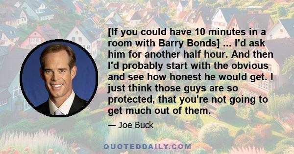 [If you could have 10 minutes in a room with Barry Bonds] ... I'd ask him for another half hour. And then I'd probably start with the obvious and see how honest he would get. I just think those guys are so protected,