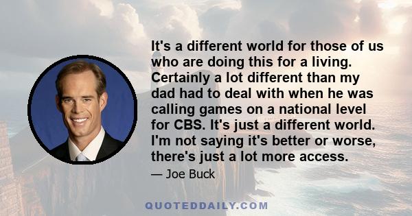 It's a different world for those of us who are doing this for a living. Certainly a lot different than my dad had to deal with when he was calling games on a national level for CBS. It's just a different world. I'm not