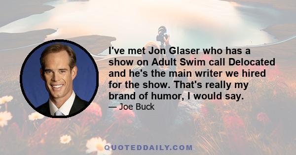 I've met Jon Glaser who has a show on Adult Swim call Delocated and he's the main writer we hired for the show. That's really my brand of humor, I would say.