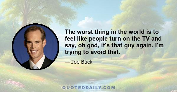 The worst thing in the world is to feel like people turn on the TV and say, oh god, it's that guy again. I'm trying to avoid that.