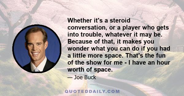 Whether it's a steroid conversation, or a player who gets into trouble, whatever it may be. Because of that, it makes you wonder what you can do if you had a little more space. That's the fun of the show for me - I have 