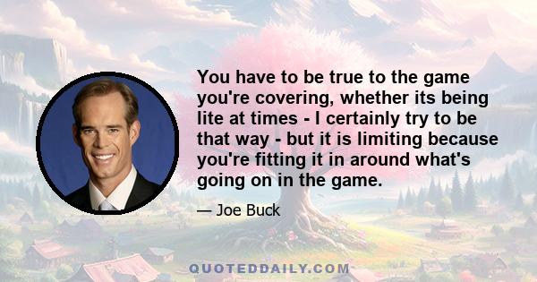 You have to be true to the game you're covering, whether its being lite at times - I certainly try to be that way - but it is limiting because you're fitting it in around what's going on in the game.